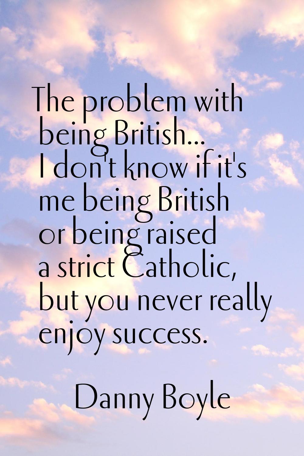 The problem with being British... I don't know if it's me being British or being raised a strict Ca