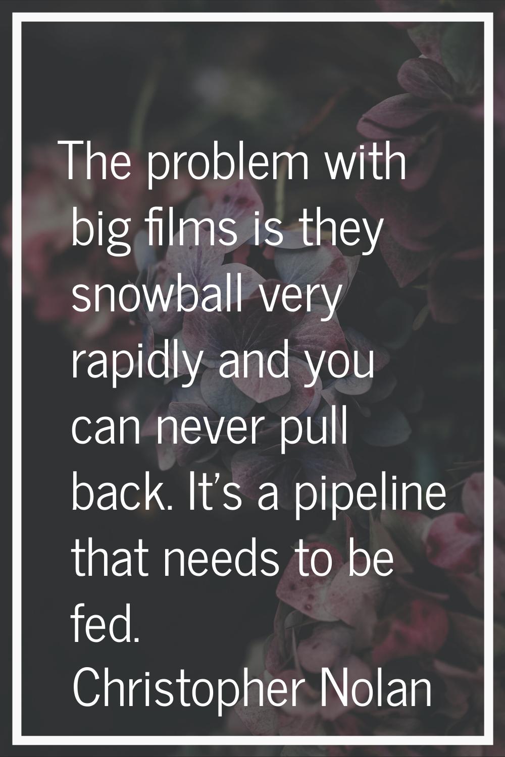The problem with big films is they snowball very rapidly and you can never pull back. It's a pipeli