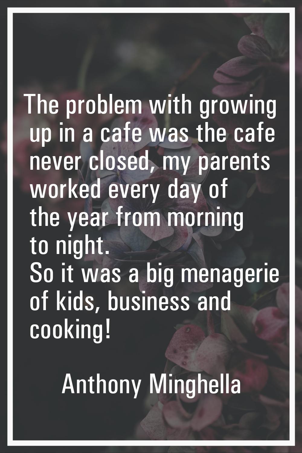 The problem with growing up in a cafe was the cafe never closed, my parents worked every day of the