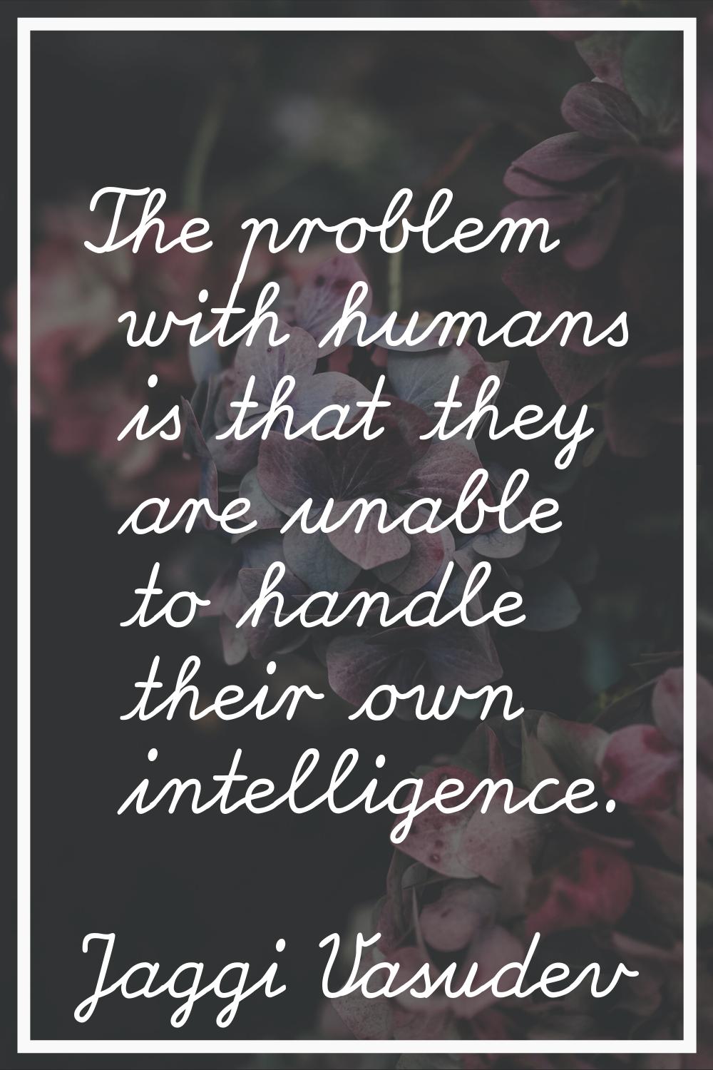 The problem with humans is that they are unable to handle their own intelligence.