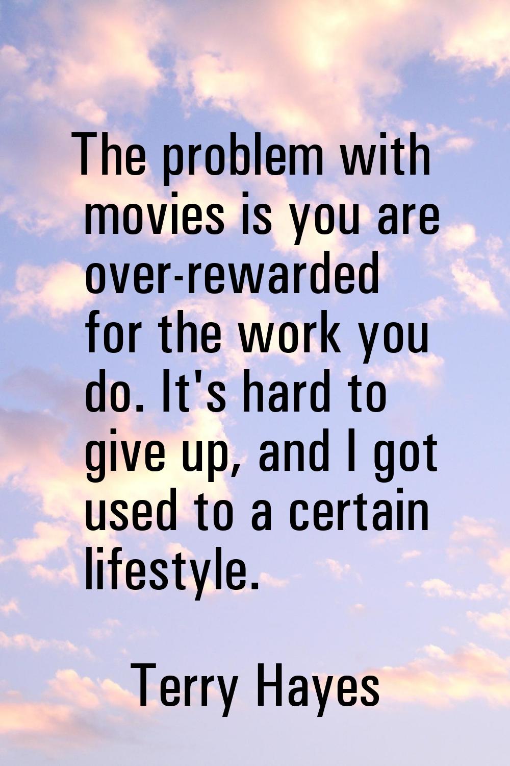 The problem with movies is you are over-rewarded for the work you do. It's hard to give up, and I g