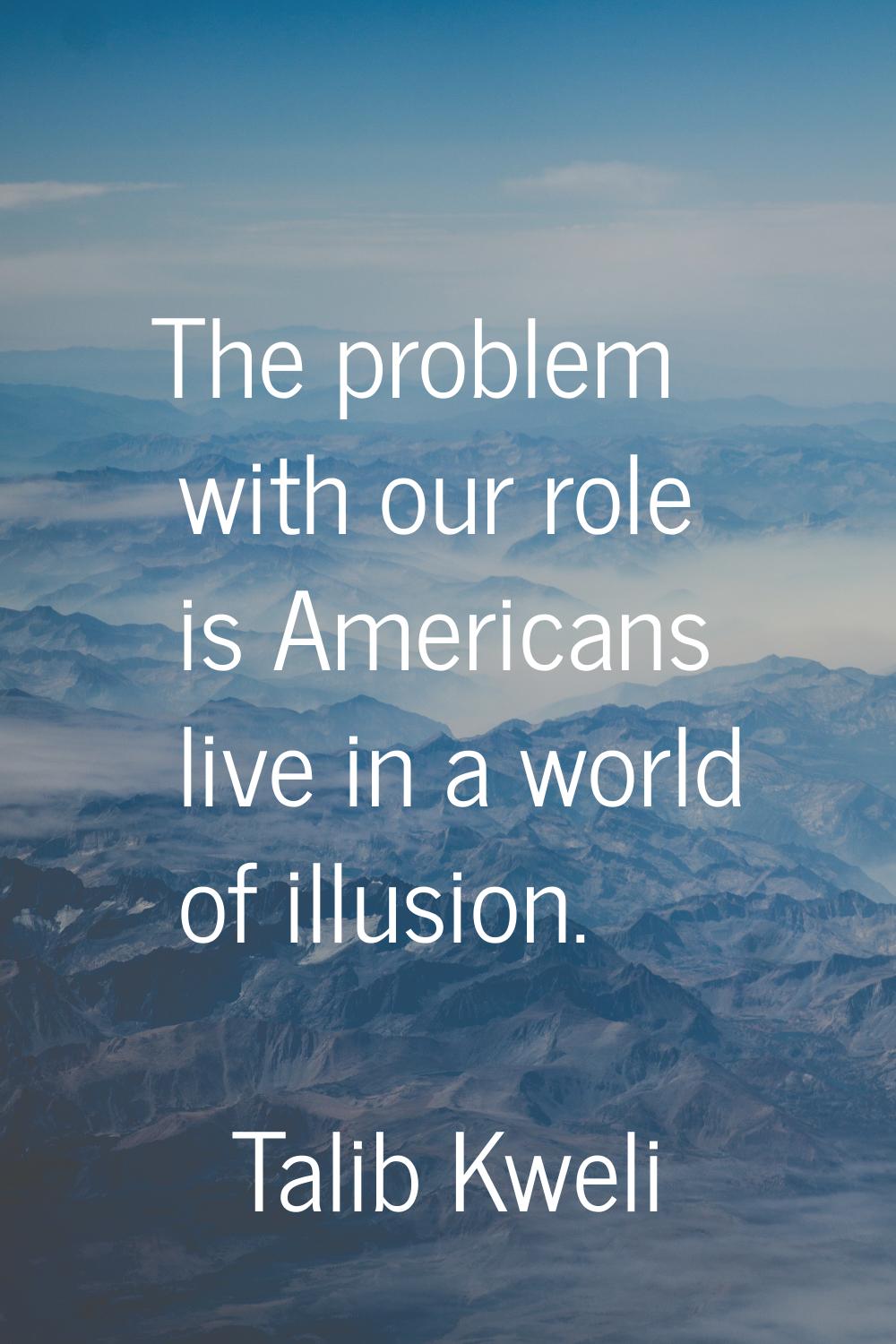 The problem with our role is Americans live in a world of illusion.