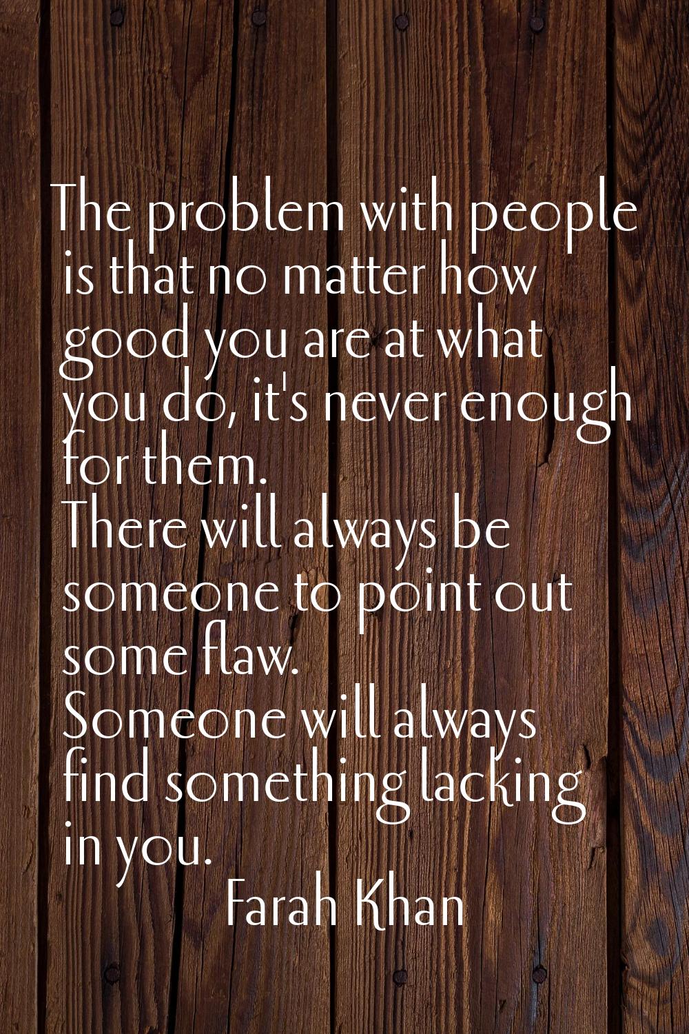 The problem with people is that no matter how good you are at what you do, it's never enough for th