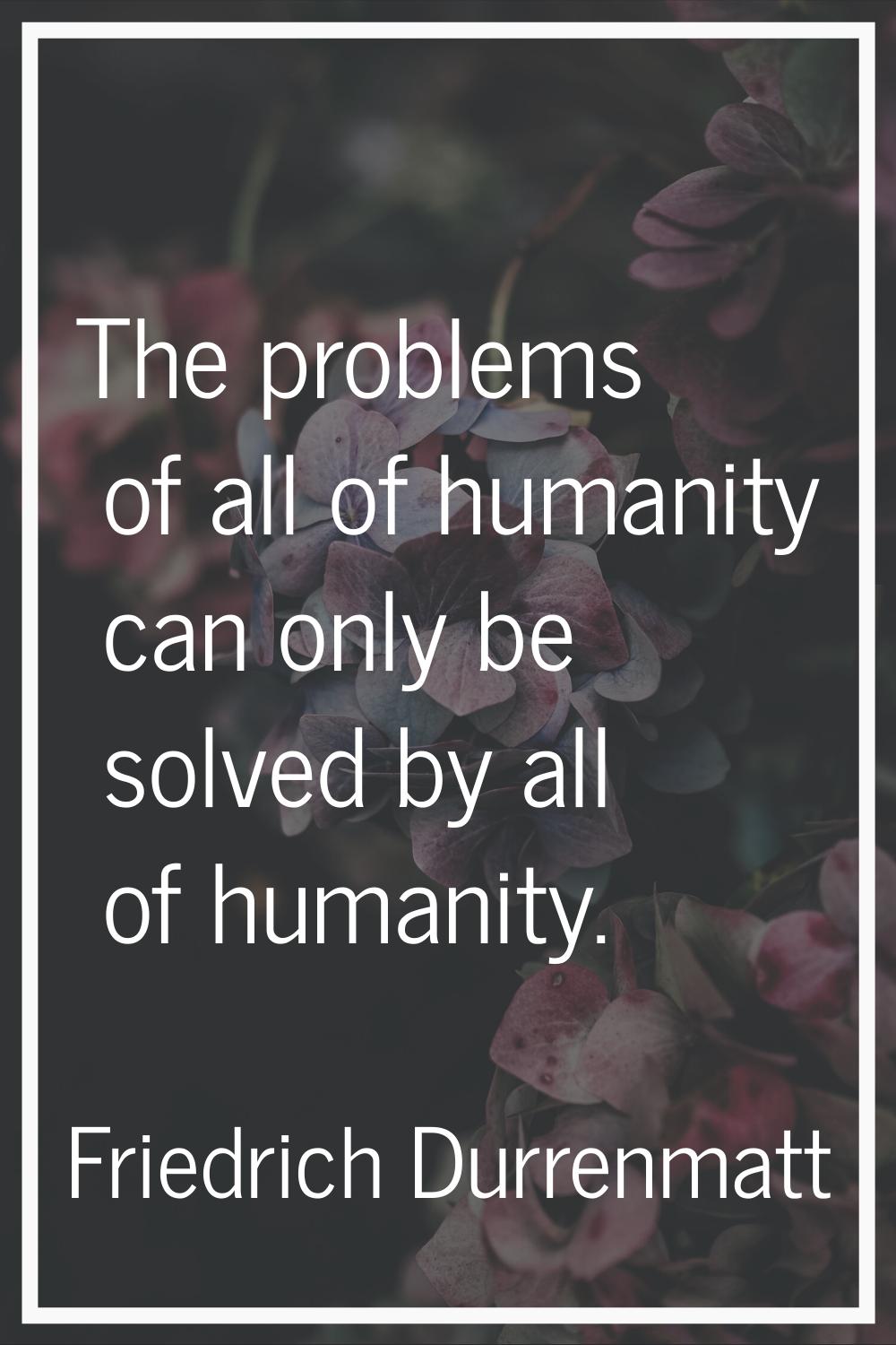 The problems of all of humanity can only be solved by all of humanity.