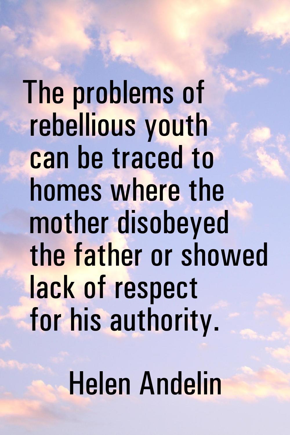 The problems of rebellious youth can be traced to homes where the mother disobeyed the father or sh