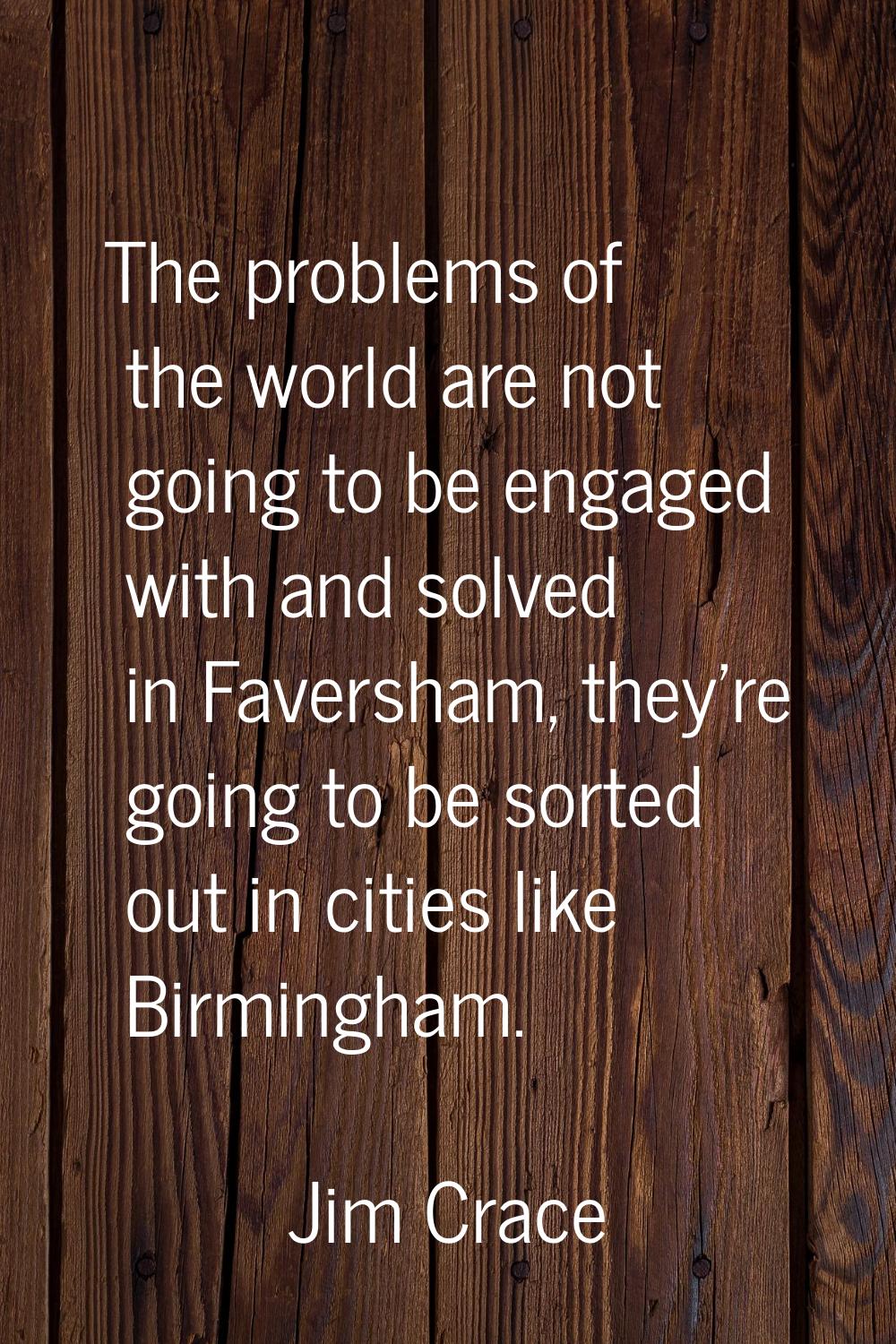 The problems of the world are not going to be engaged with and solved in Faversham, they're going t