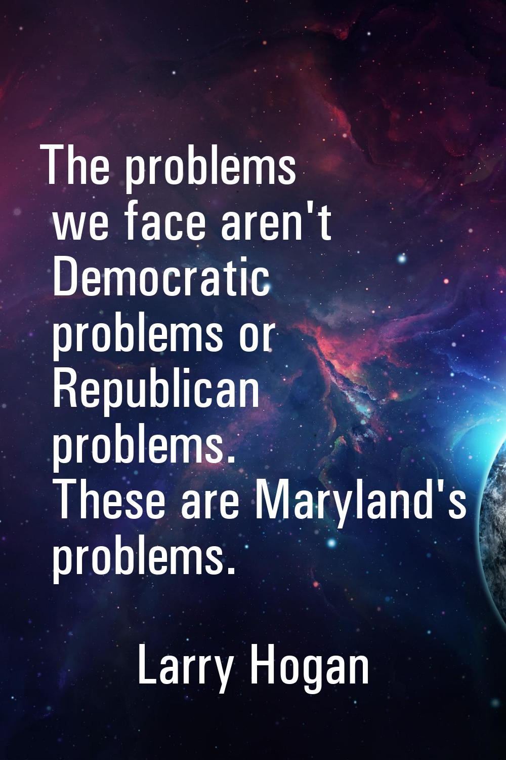 The problems we face aren't Democratic problems or Republican problems. These are Maryland's proble