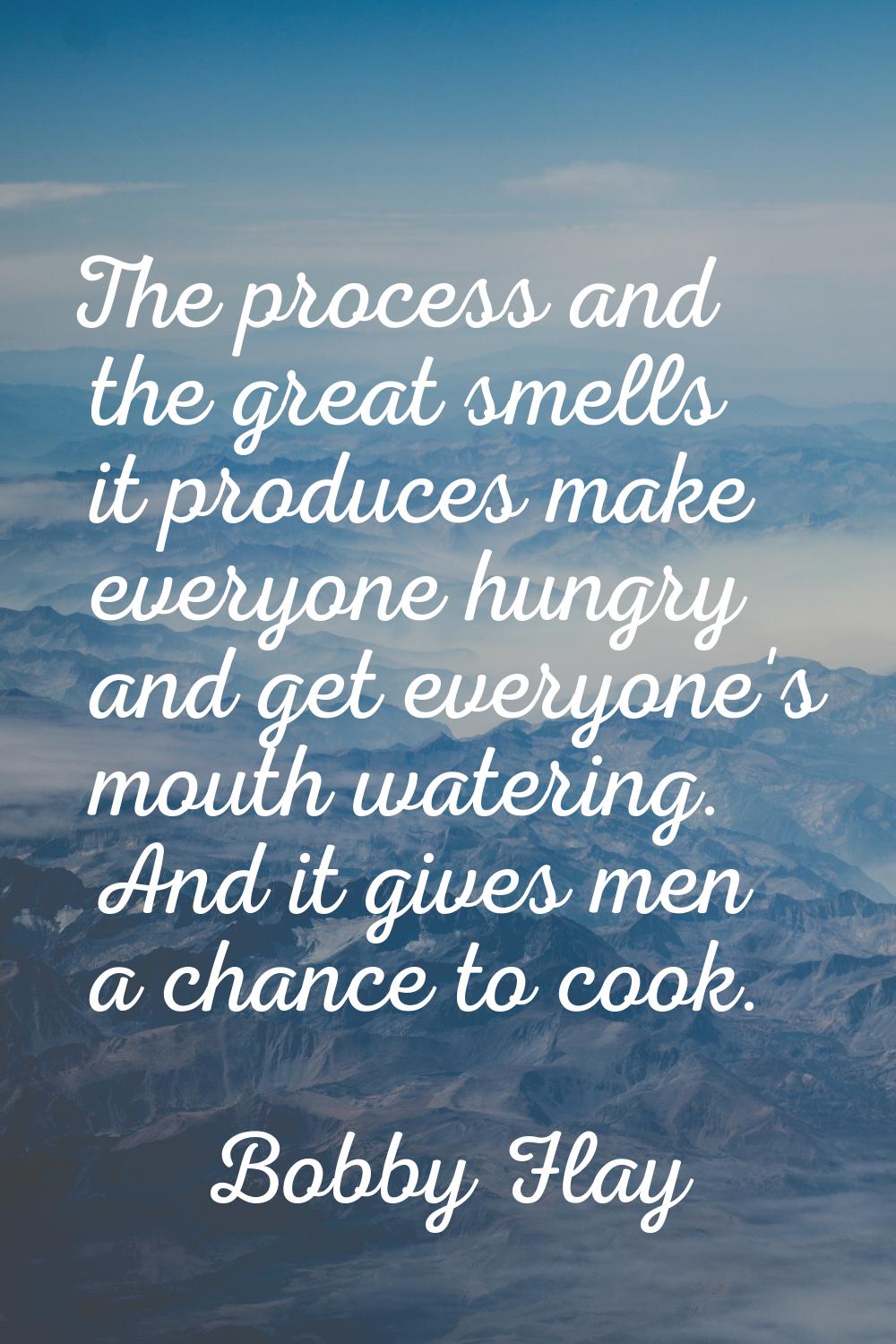 The process and the great smells it produces make everyone hungry and get everyone's mouth watering