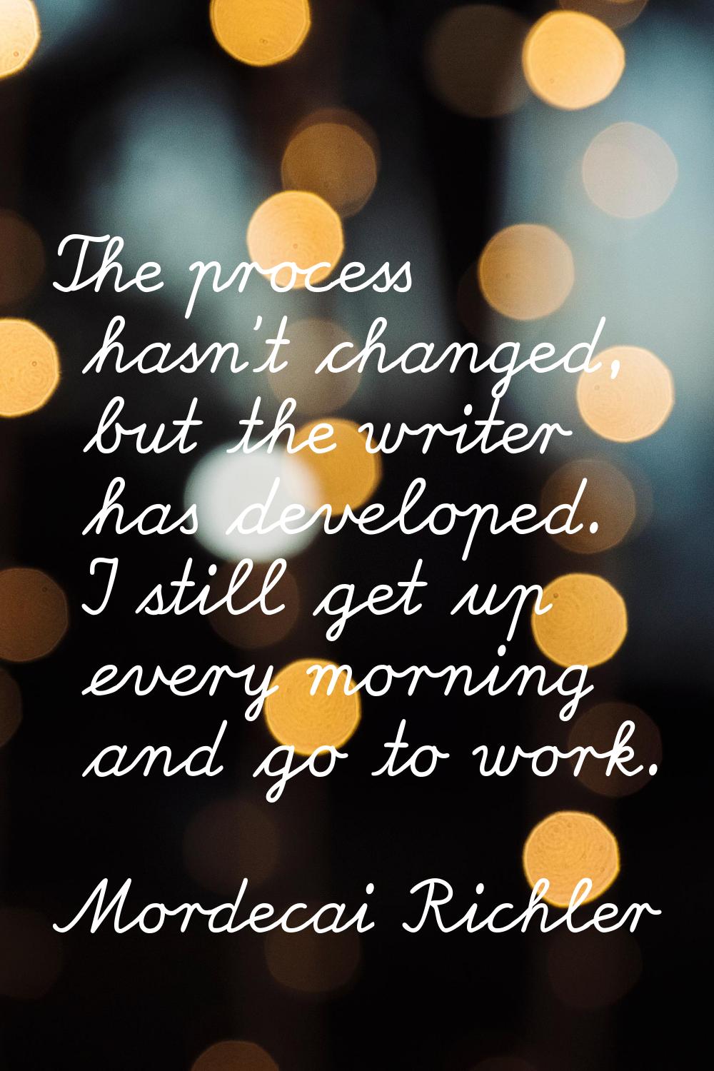 The process hasn't changed, but the writer has developed. I still get up every morning and go to wo