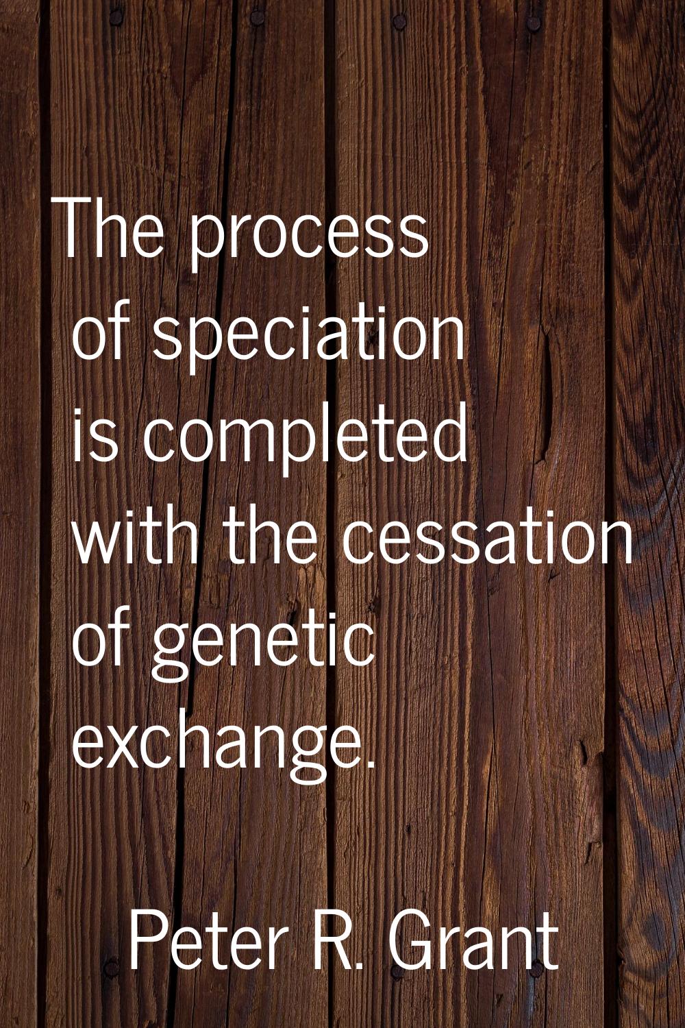 The process of speciation is completed with the cessation of genetic exchange.