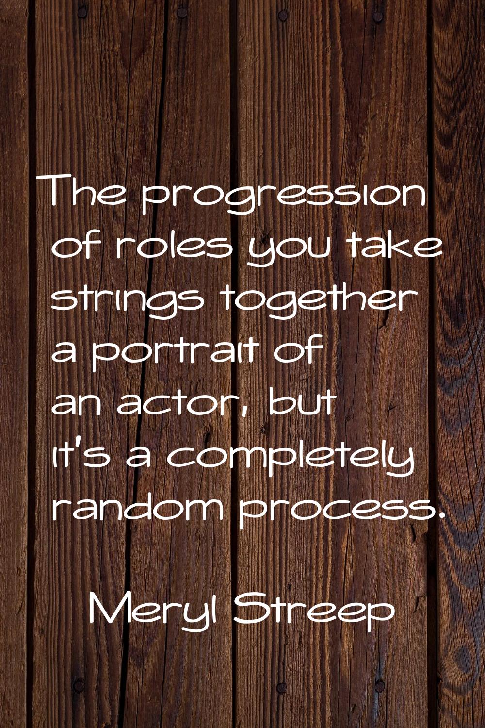 The progression of roles you take strings together a portrait of an actor, but it's a completely ra
