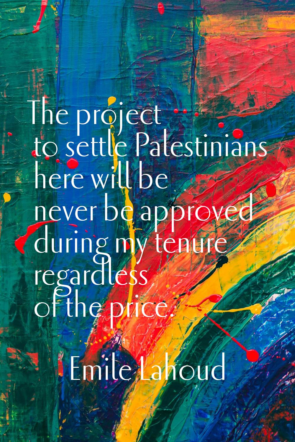 The project to settle Palestinians here will be never be approved during my tenure regardless of th