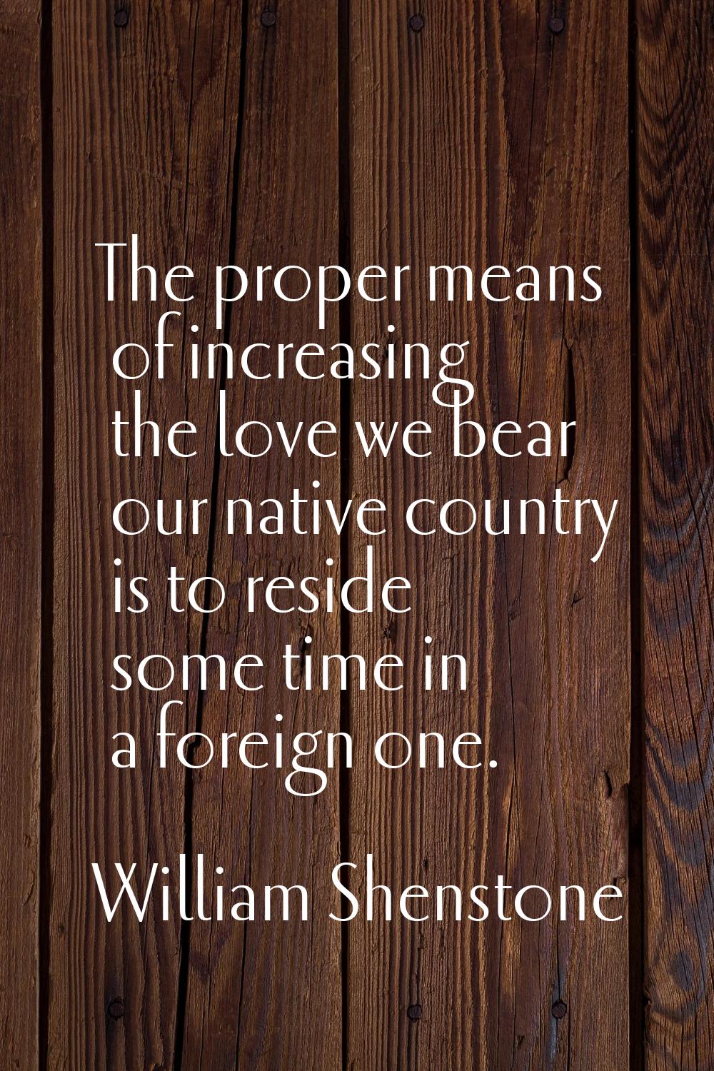 The proper means of increasing the love we bear our native country is to reside some time in a fore