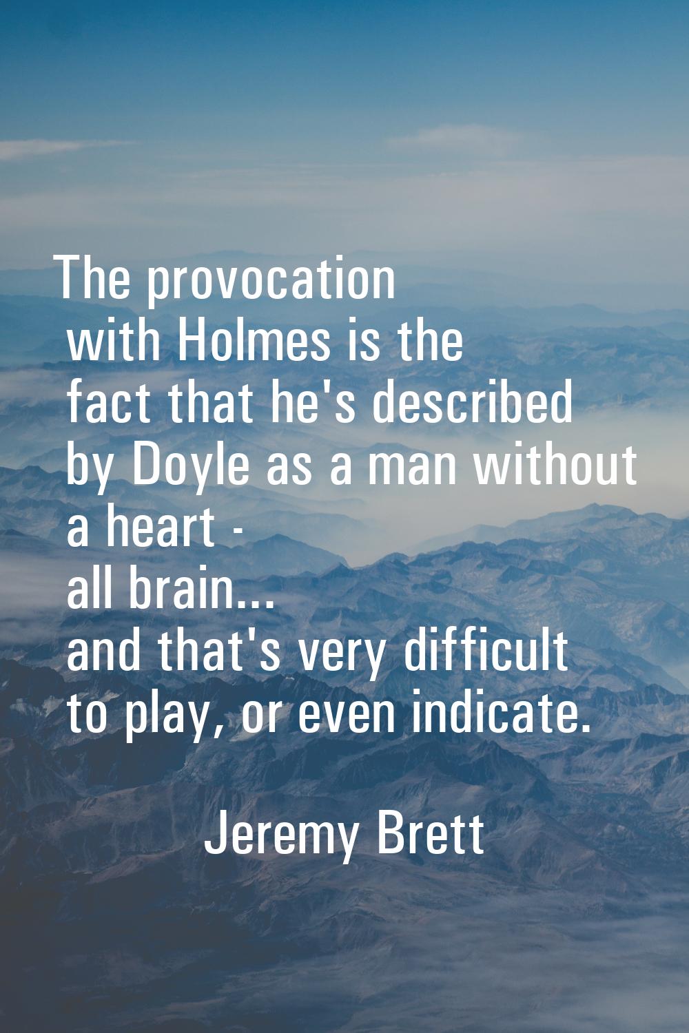 The provocation with Holmes is the fact that he's described by Doyle as a man without a heart - all