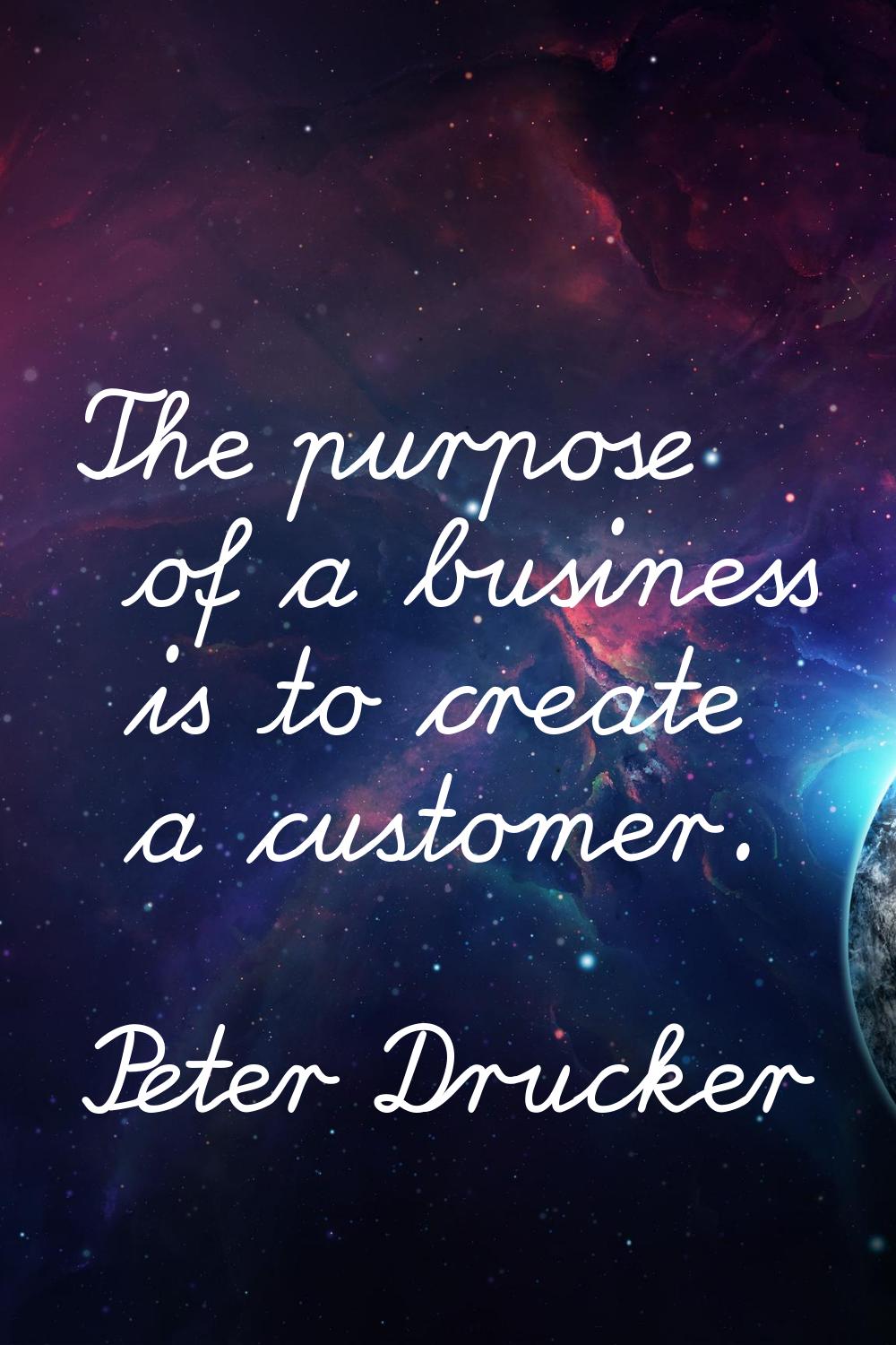 The purpose of a business is to create a customer.