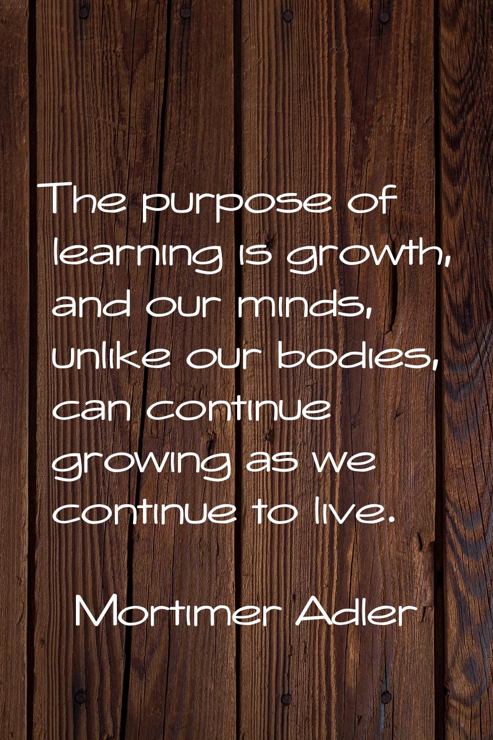 The purpose of learning is growth, and our minds, unlike our bodies, can continue growing as we con