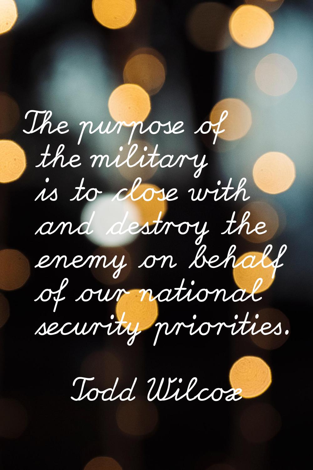 The purpose of the military is to close with and destroy the enemy on behalf of our national securi