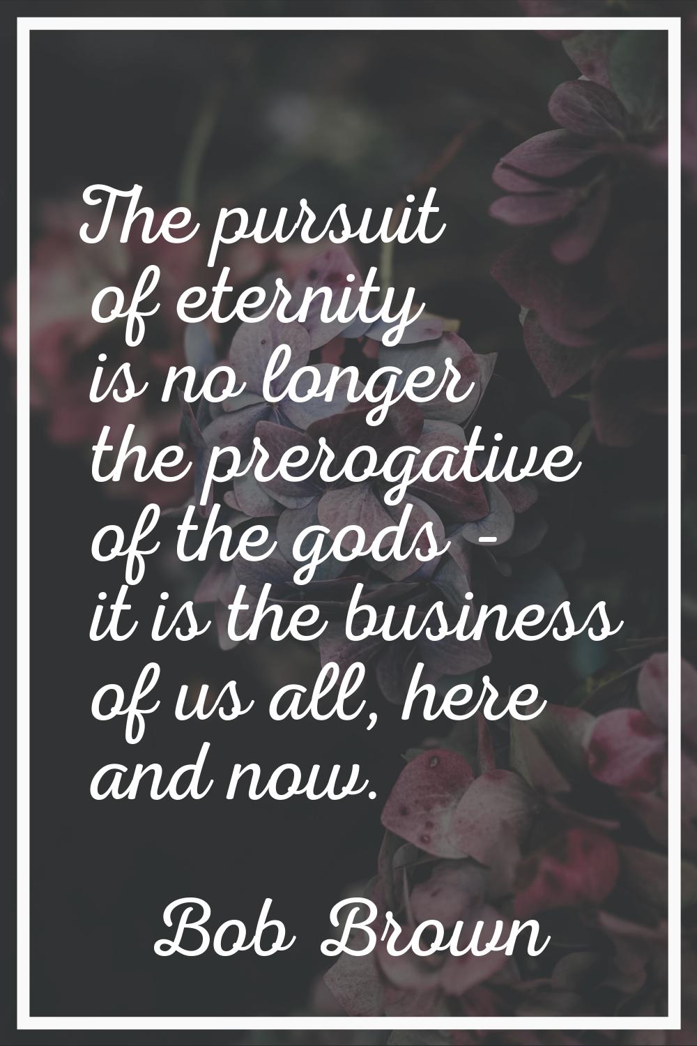 The pursuit of eternity is no longer the prerogative of the gods - it is the business of us all, he