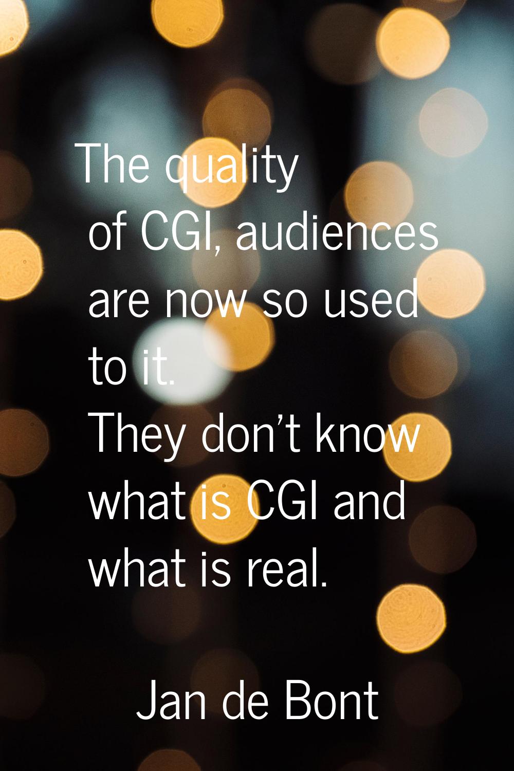 The quality of CGI, audiences are now so used to it. They don't know what is CGI and what is real.