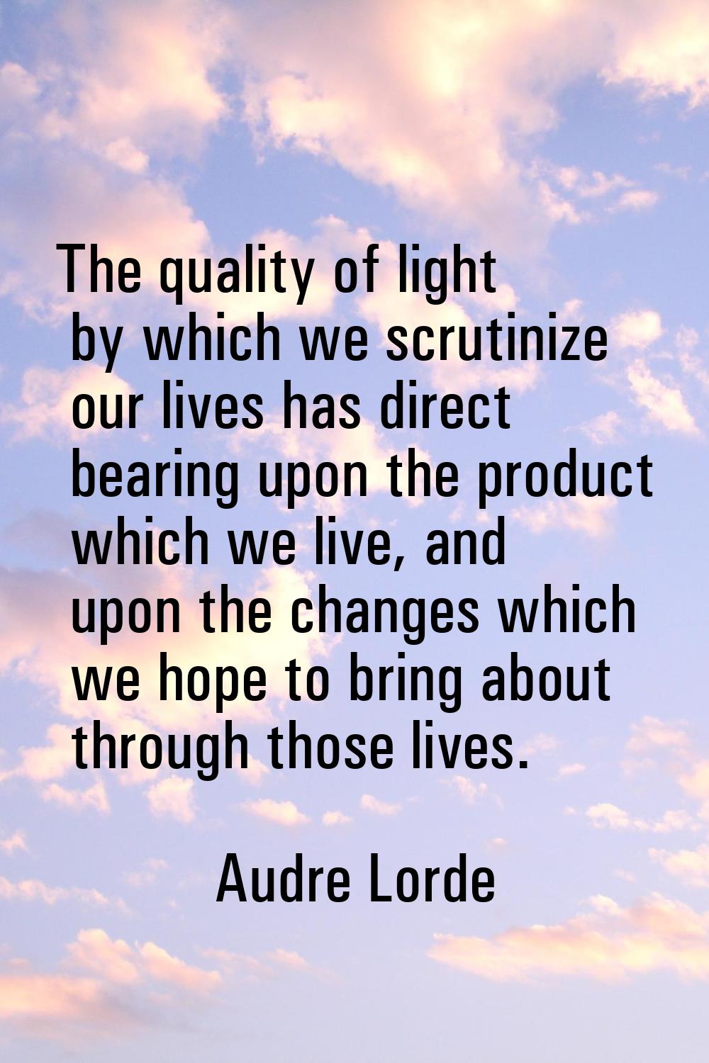 The quality of light by which we scrutinize our lives has direct bearing upon the product which we 