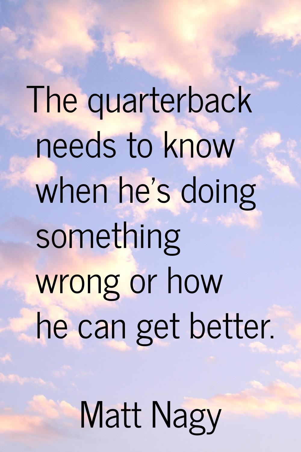 The quarterback needs to know when he's doing something wrong or how he can get better.