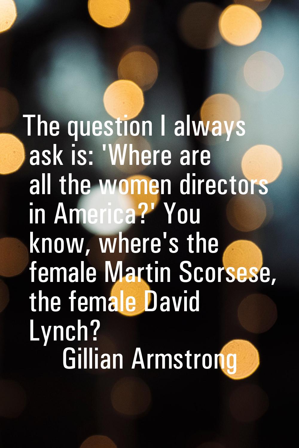 The question I always ask is: 'Where are all the women directors in America?' You know, where's the