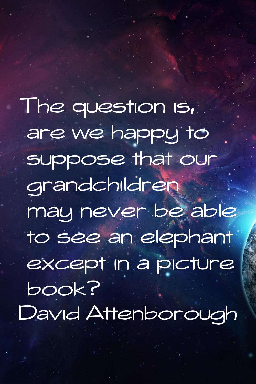 The question is, are we happy to suppose that our grandchildren may never be able to see an elephan