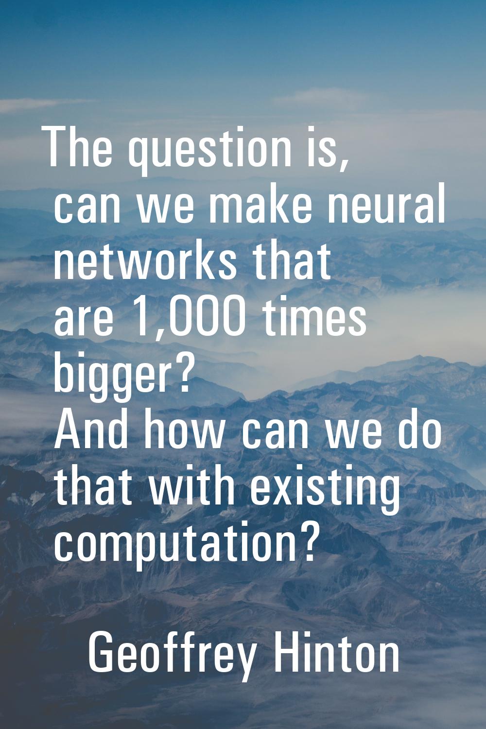 The question is, can we make neural networks that are 1,000 times bigger? And how can we do that wi