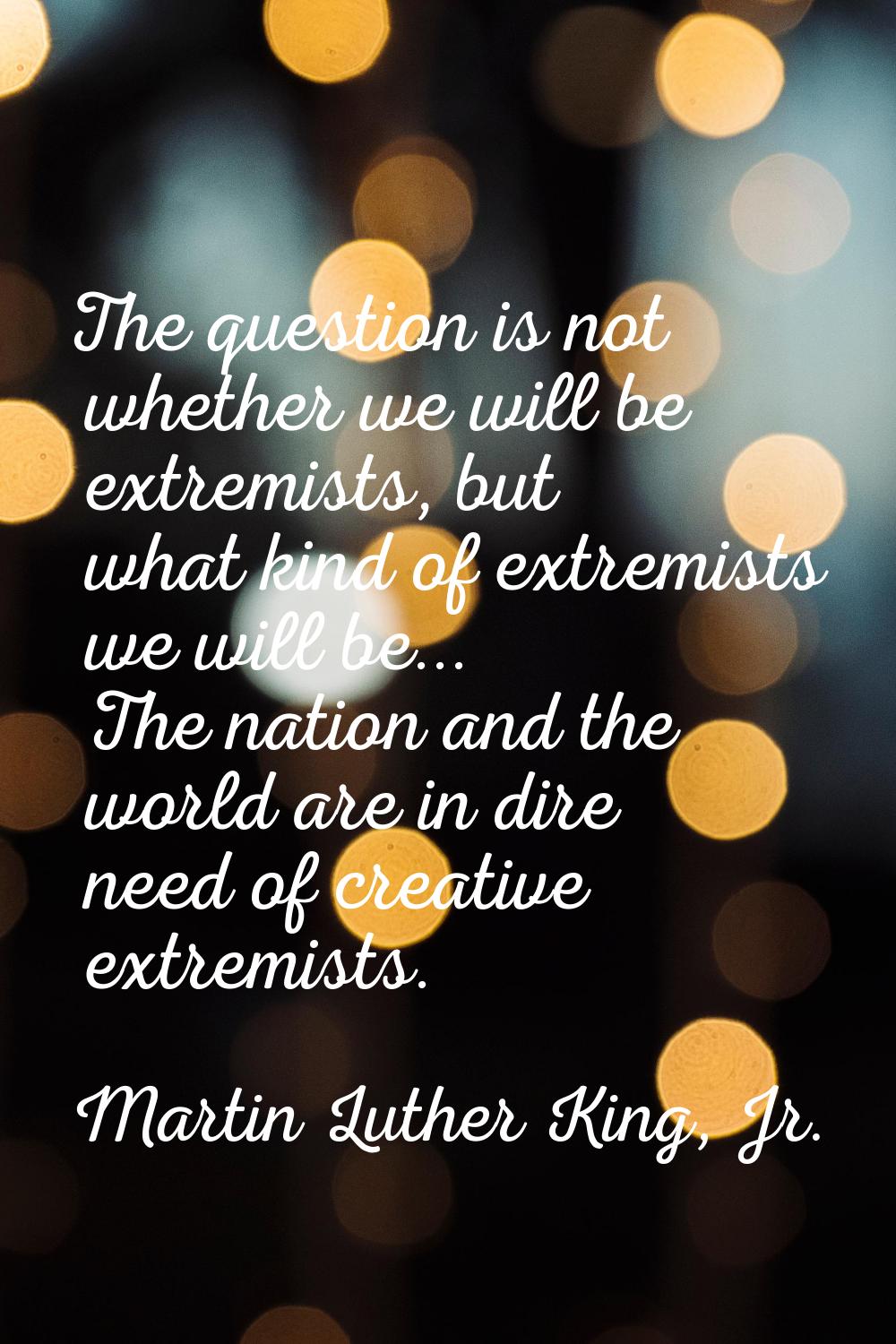 The question is not whether we will be extremists, but what kind of extremists we will be... The na