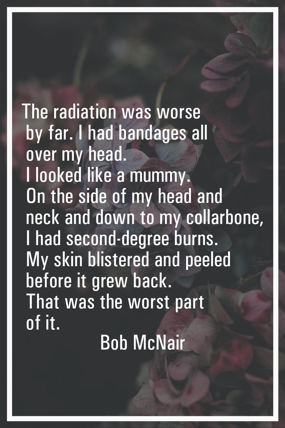 The radiation was worse by far. I had bandages all over my head. I looked like a mummy. On the side