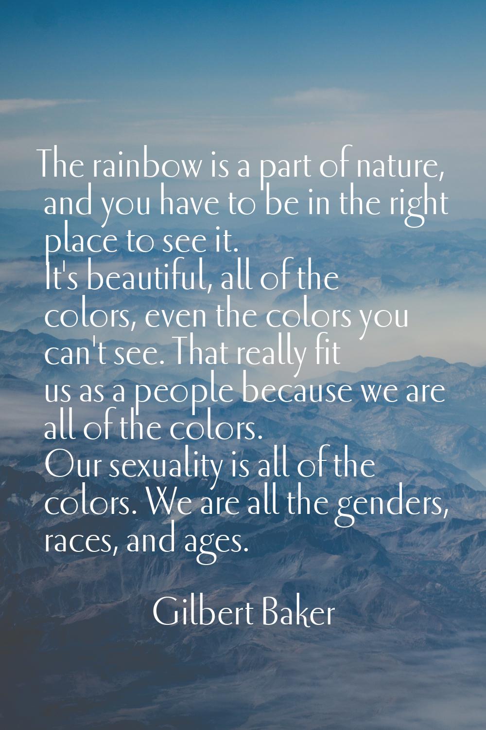 The rainbow is a part of nature, and you have to be in the right place to see it. It's beautiful, a