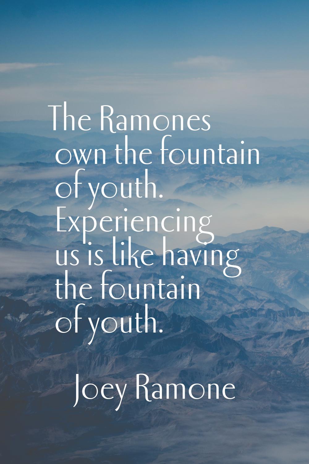 The Ramones own the fountain of youth. Experiencing us is like having the fountain of youth.