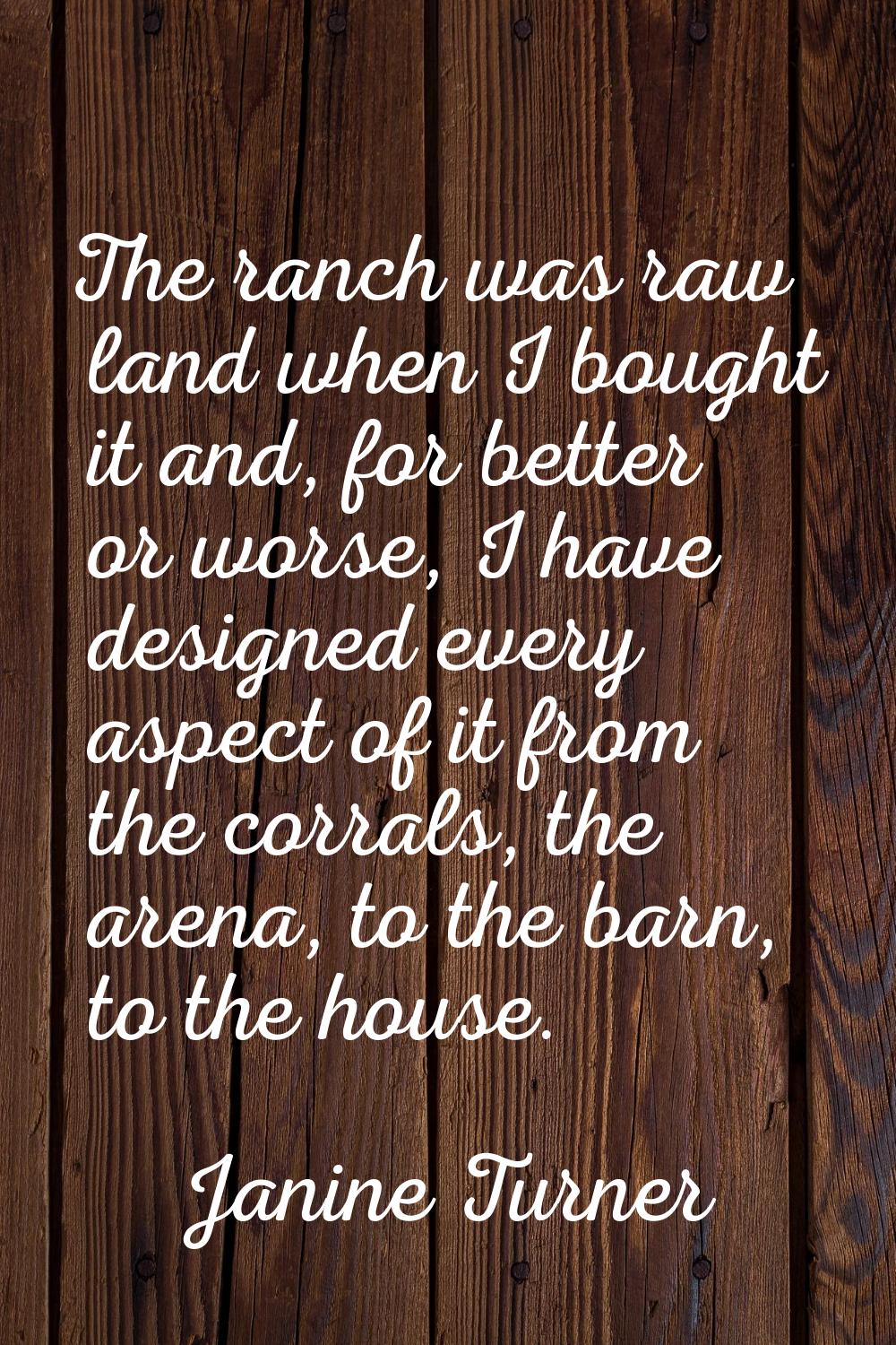The ranch was raw land when I bought it and, for better or worse, I have designed every aspect of i
