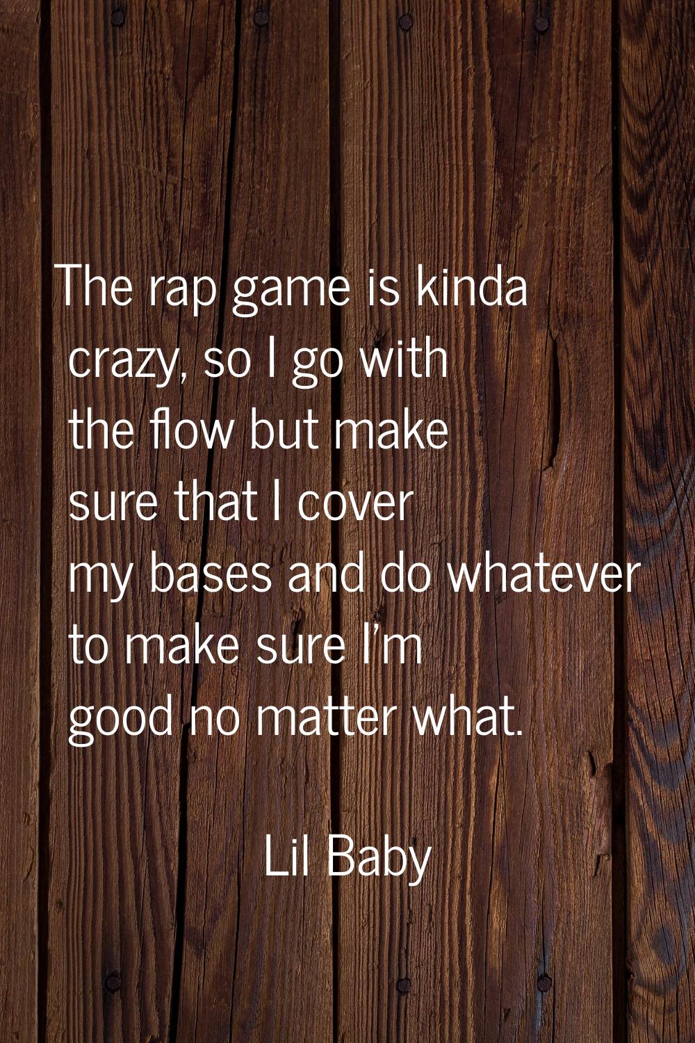 The rap game is kinda crazy, so I go with the flow but make sure that I cover my bases and do whate