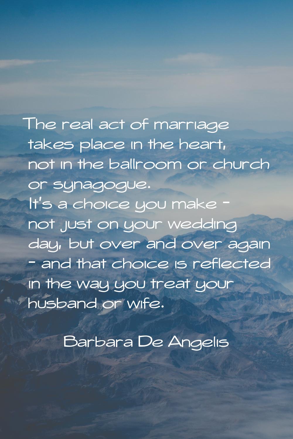 The real act of marriage takes place in the heart, not in the ballroom or church or synagogue. It's