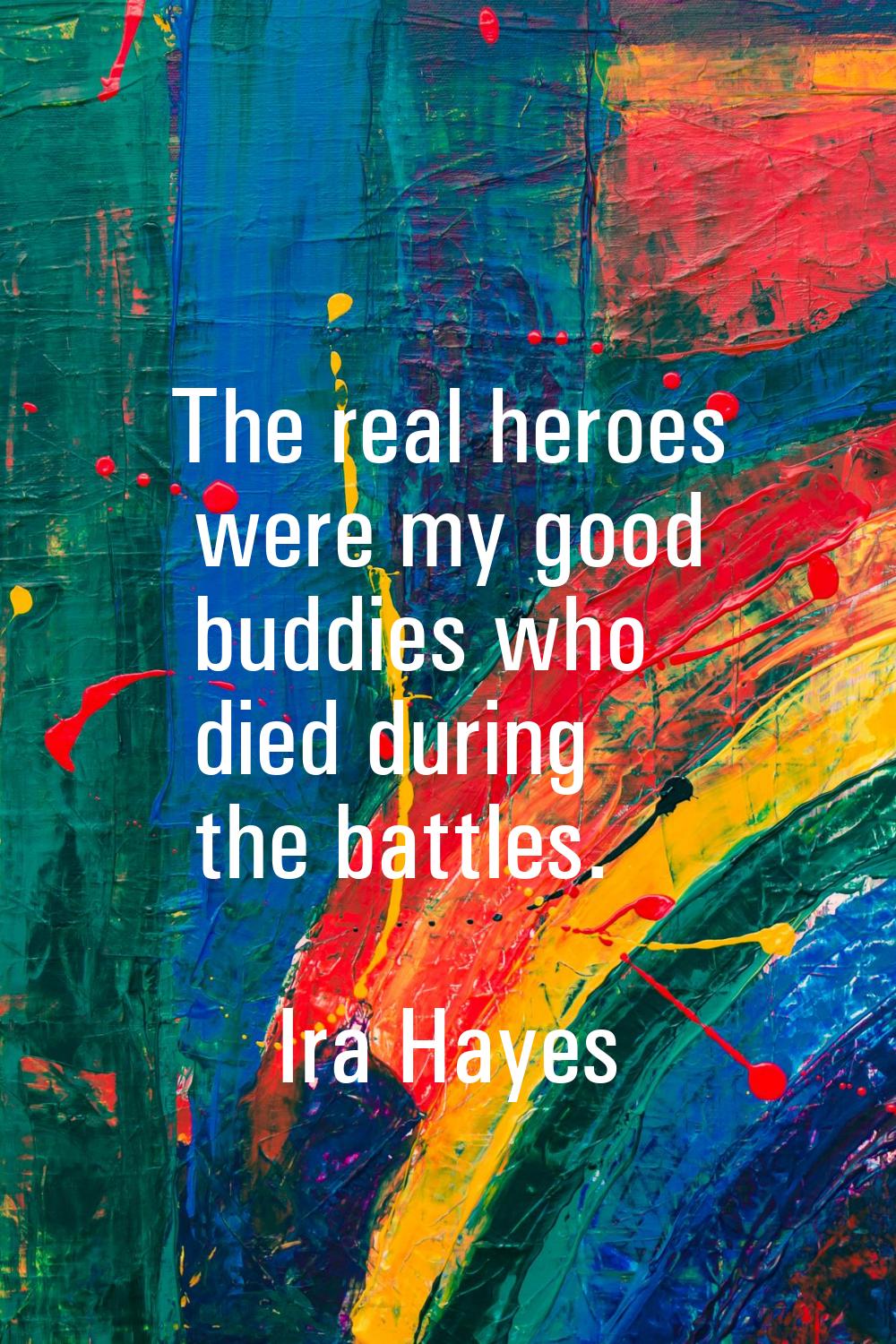 The real heroes were my good buddies who died during the battles.