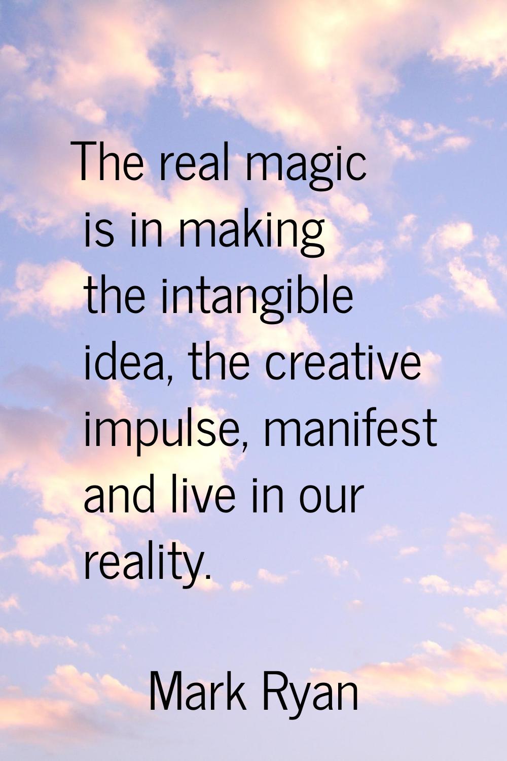 The real magic is in making the intangible idea, the creative impulse, manifest and live in our rea