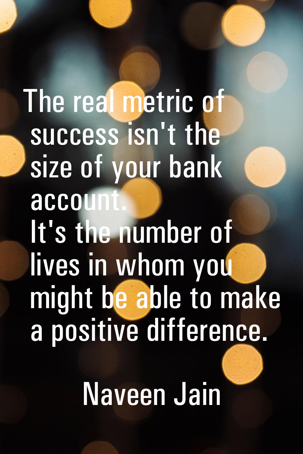 The real metric of success isn't the size of your bank account. It's the number of lives in whom yo
