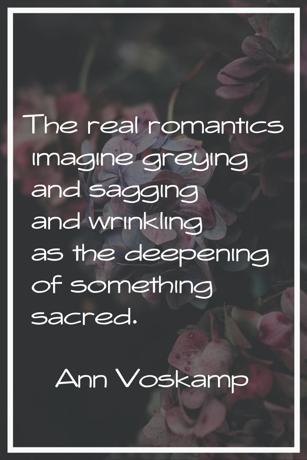 The real romantics imagine greying and sagging and wrinkling as the deepening of something sacred.