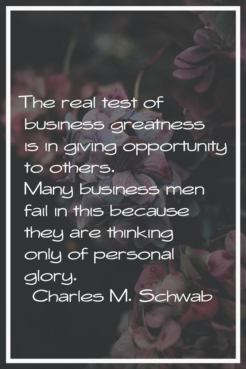 The real test of business greatness is in giving opportunity to others. Many business men fail in t