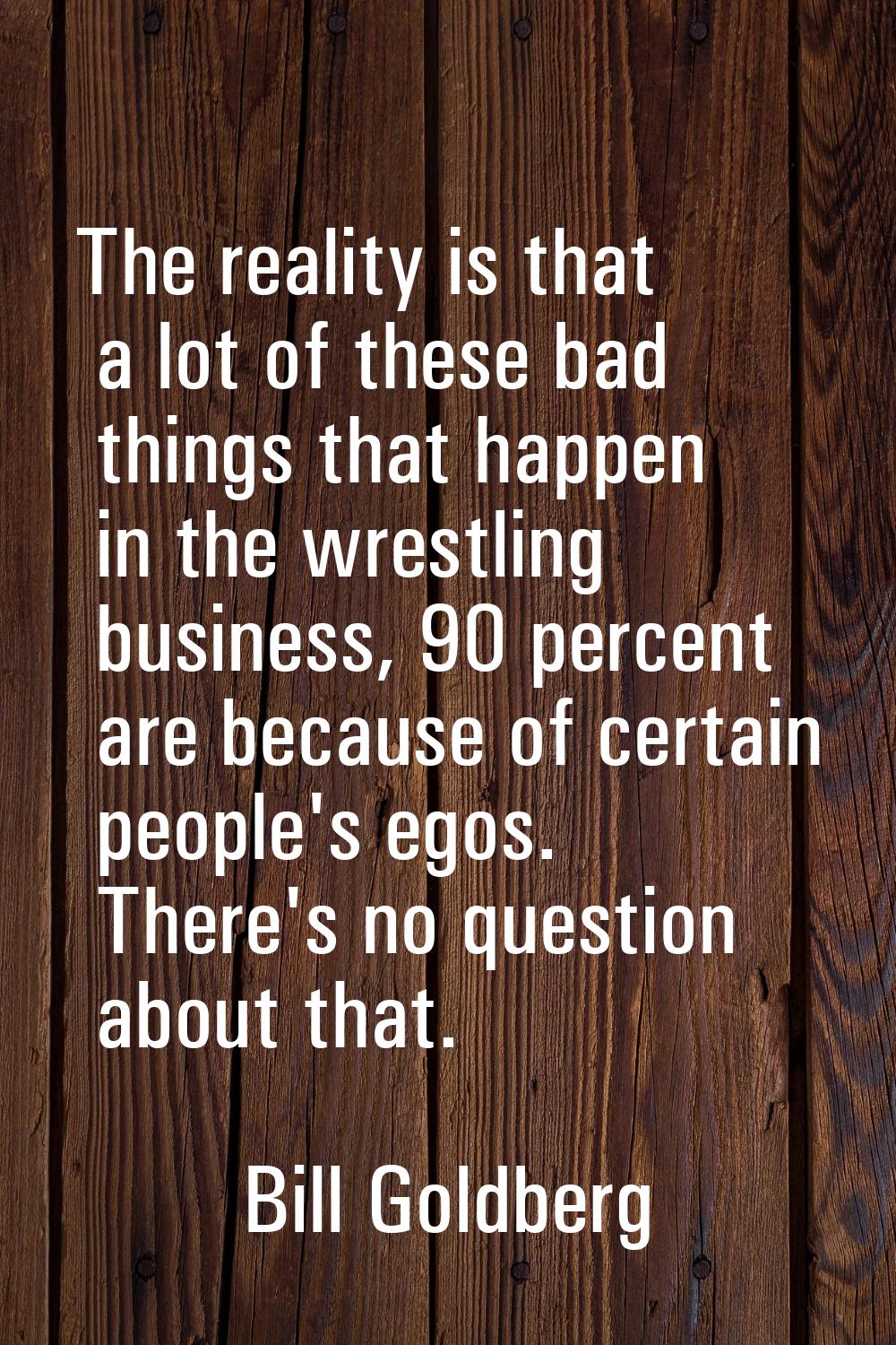 The reality is that a lot of these bad things that happen in the wrestling business, 90 percent are