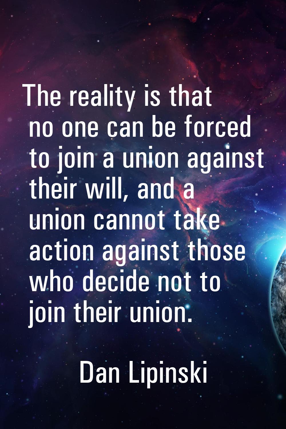 The reality is that no one can be forced to join a union against their will, and a union cannot tak