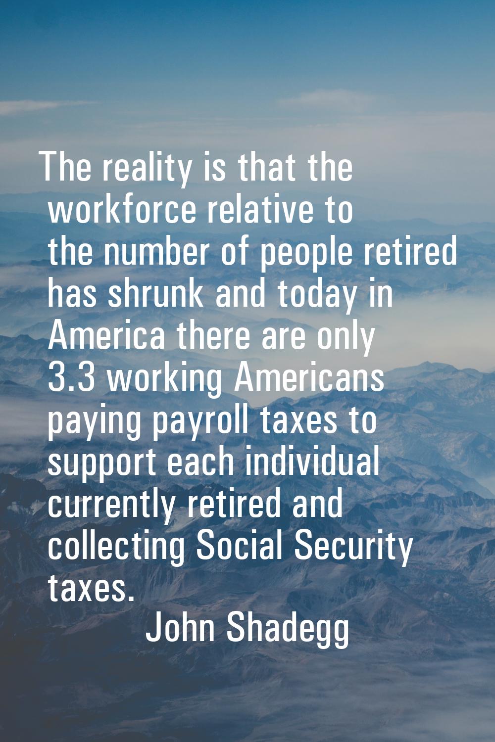 The reality is that the workforce relative to the number of people retired has shrunk and today in 