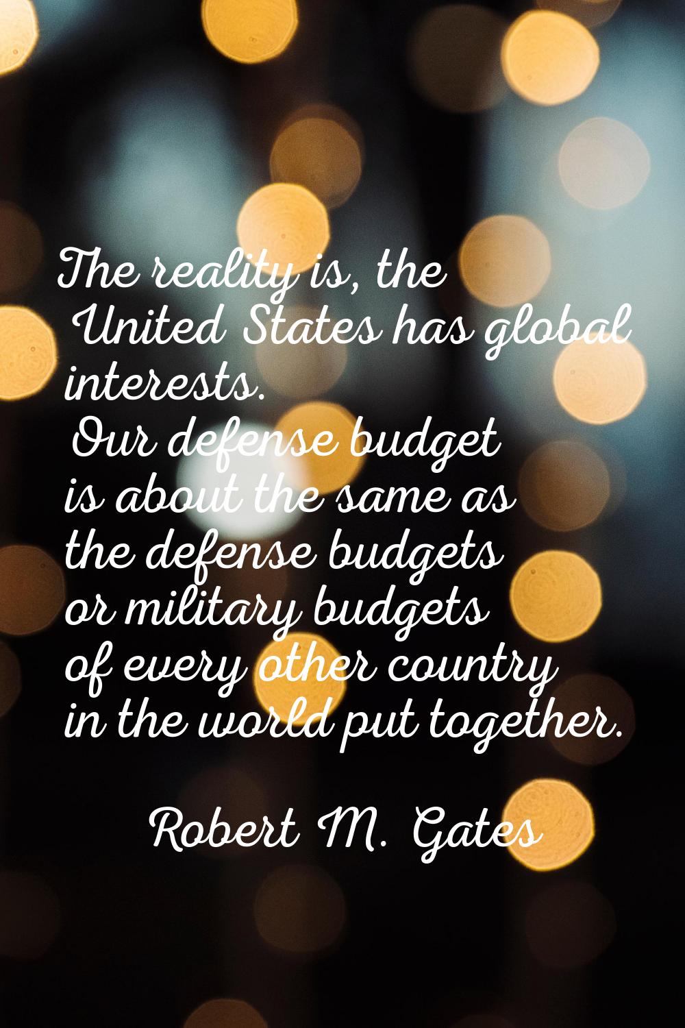 The reality is, the United States has global interests. Our defense budget is about the same as the