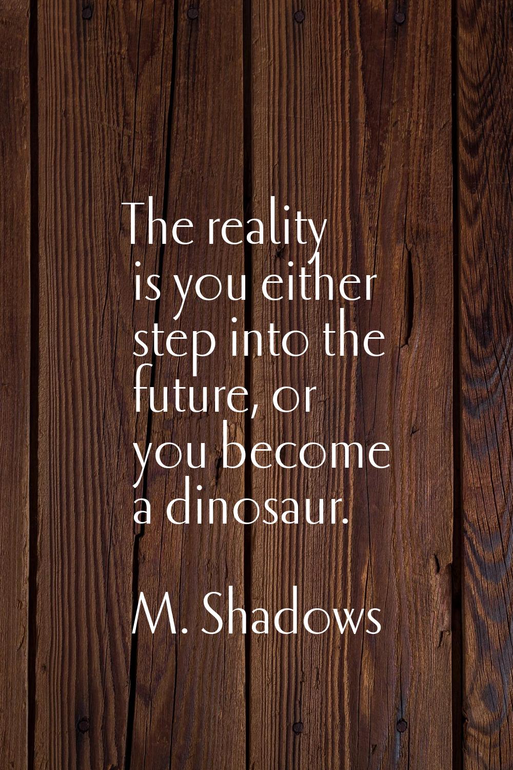 The reality is you either step into the future, or you become a dinosaur.