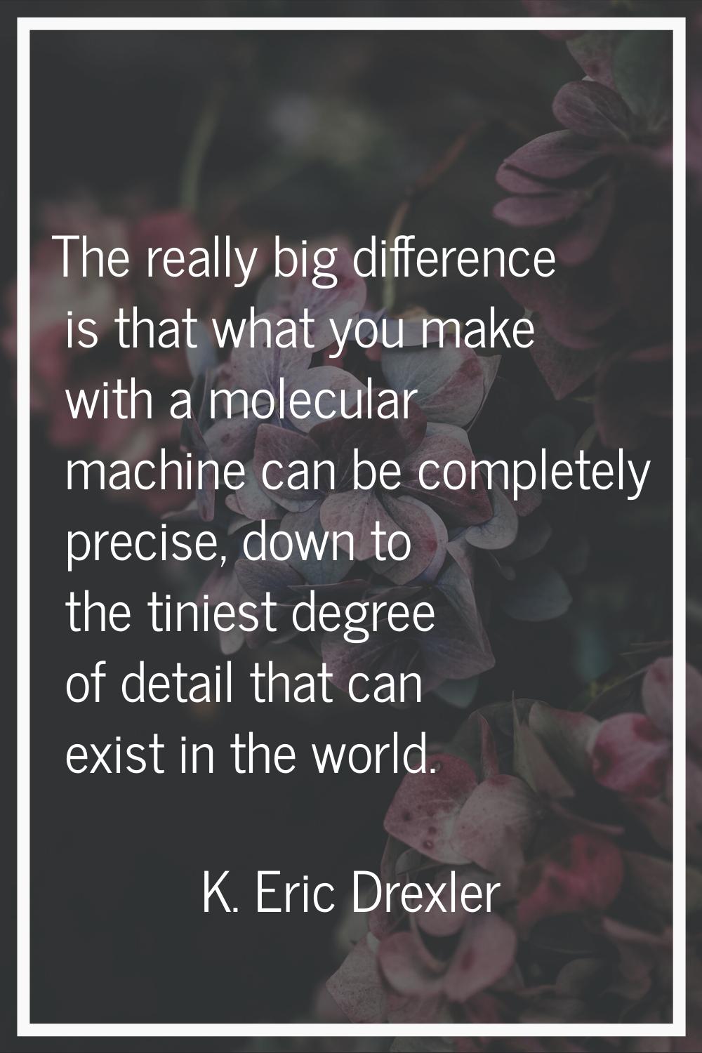 The really big difference is that what you make with a molecular machine can be completely precise,