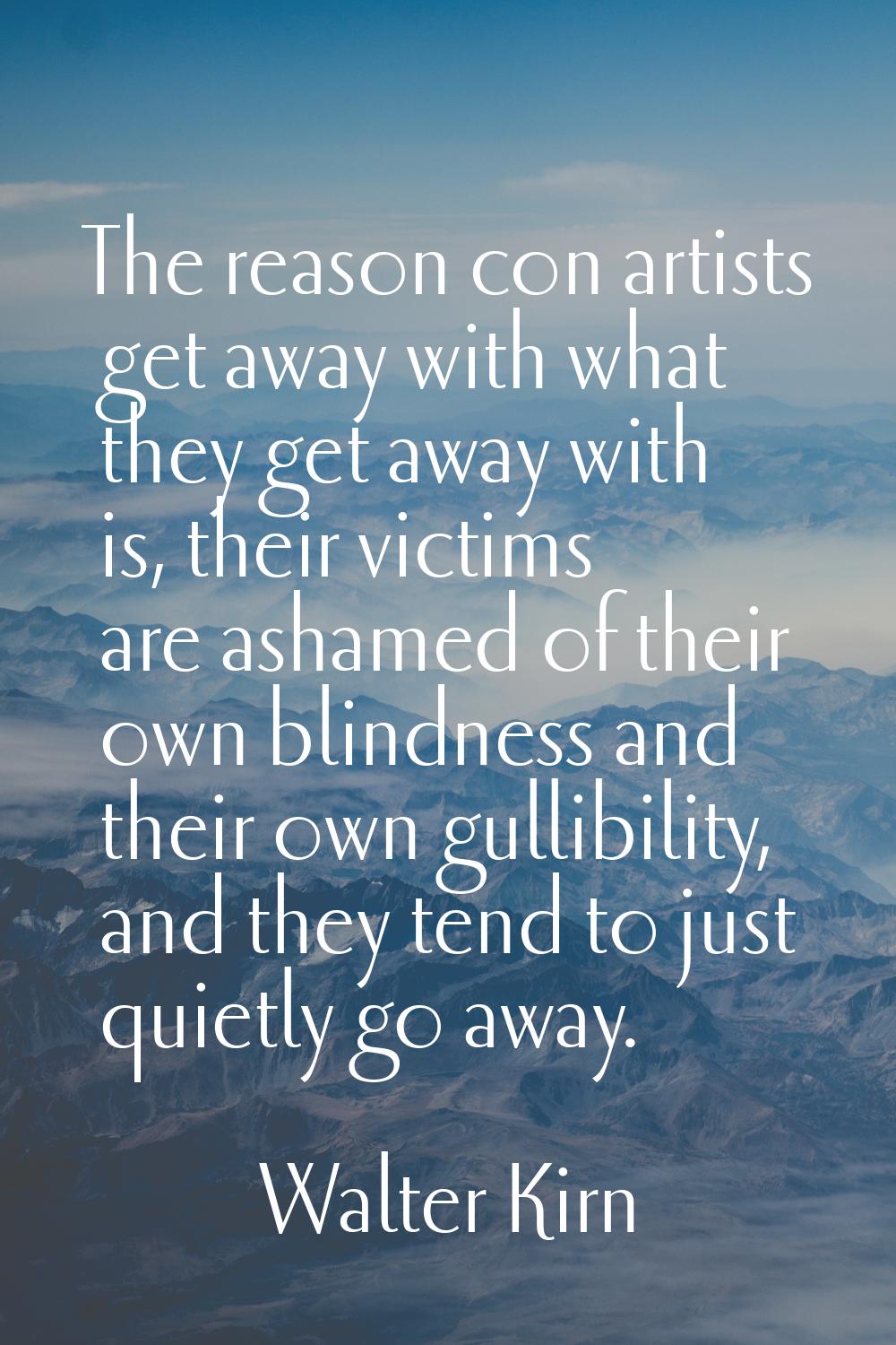 The reason con artists get away with what they get away with is, their victims are ashamed of their