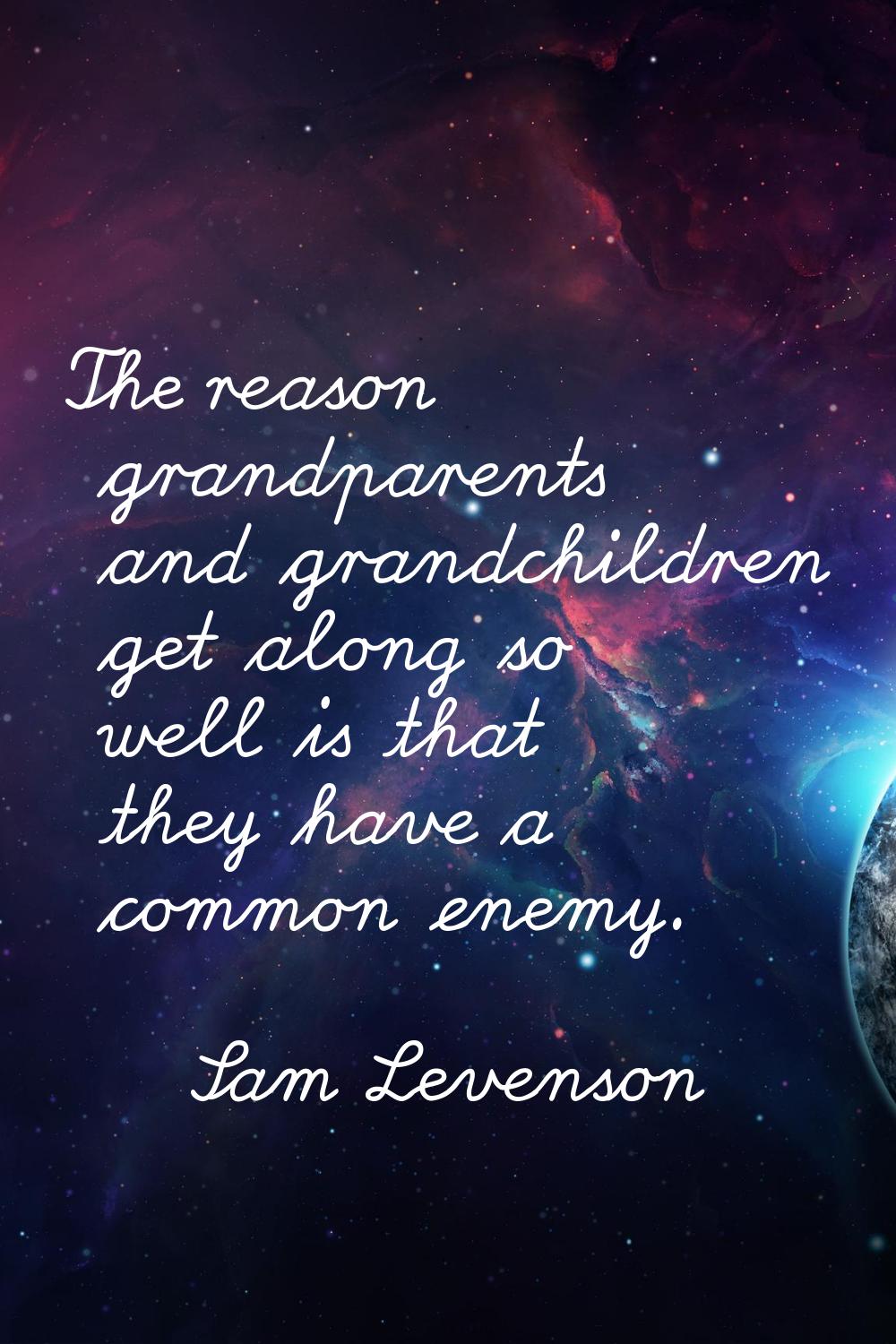 The reason grandparents and grandchildren get along so well is that they have a common enemy.
