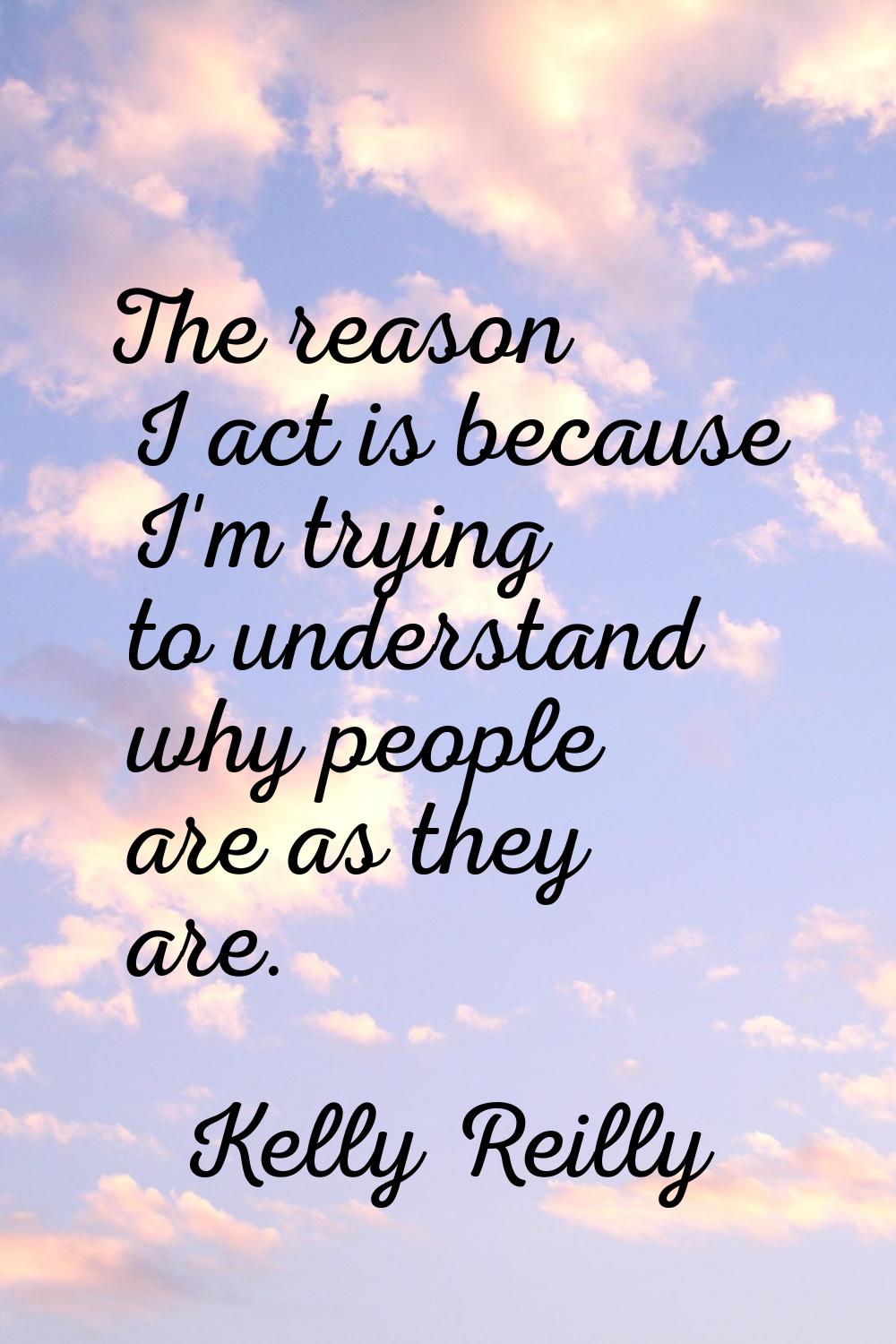 The reason I act is because I'm trying to understand why people are as they are.