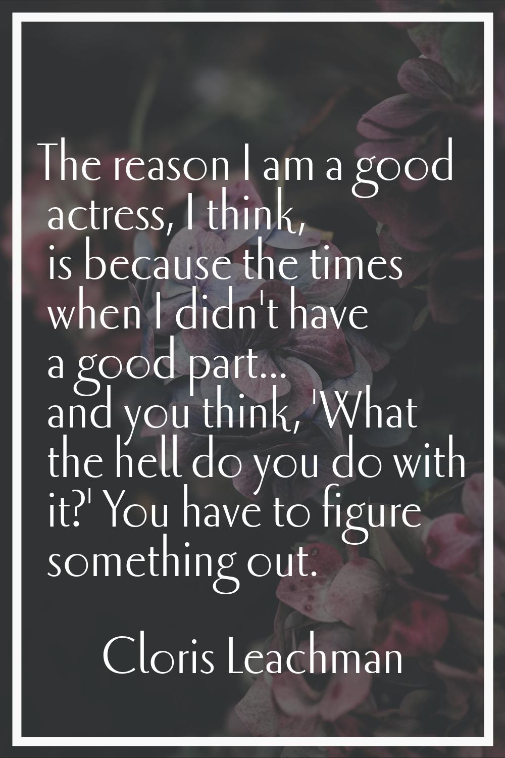 The reason I am a good actress, I think, is because the times when I didn't have a good part... and